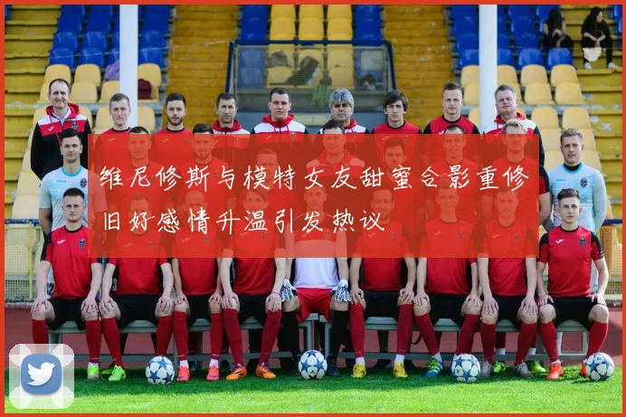 维尼修斯与模特女友甜蜜合影重修旧好感情升温引发热议