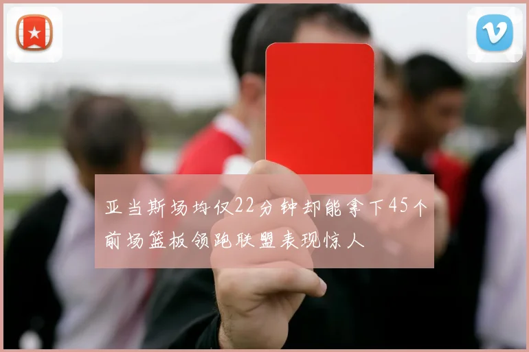 亚当斯场均仅22分钟却能拿下45个前场篮板领跑联盟表现惊人