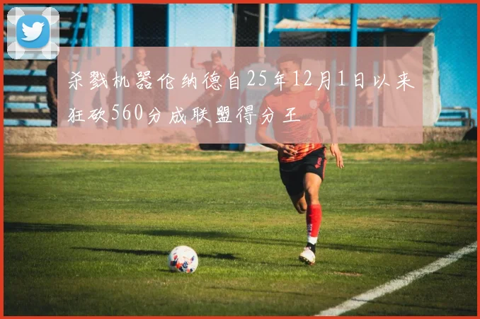 杀戮机器伦纳德自25年12月1日以来狂砍560分成联盟得分王