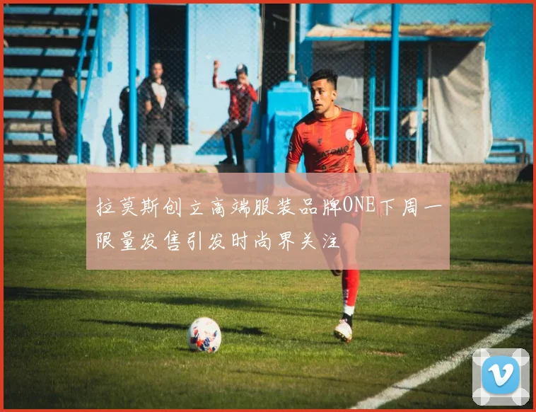 拉莫斯创立高端服装品牌ONE下周一限量发售引发时尚界关注