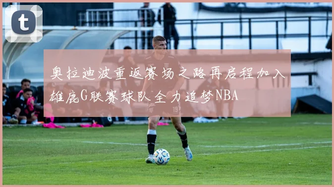 奥拉迪波重返赛场之路再启程加入雄鹿G联赛球队全力追梦NBA
