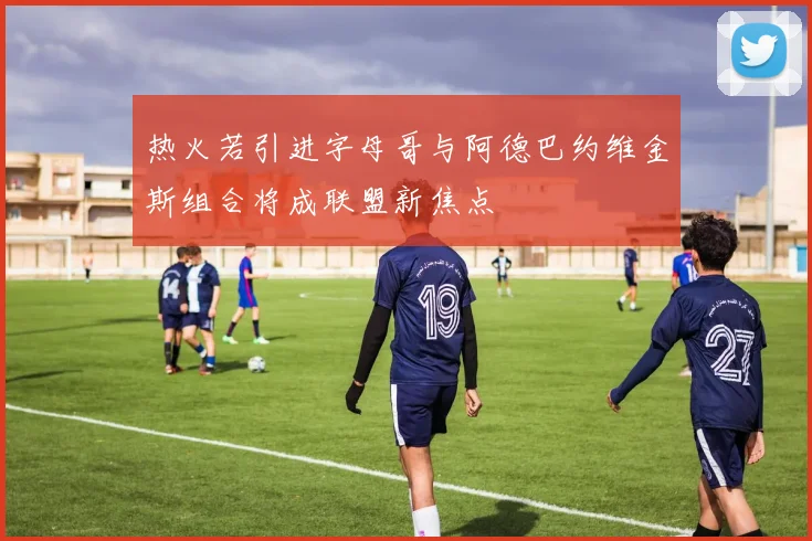 热火若引进字母哥与阿德巴约维金斯组合将成联盟新焦点