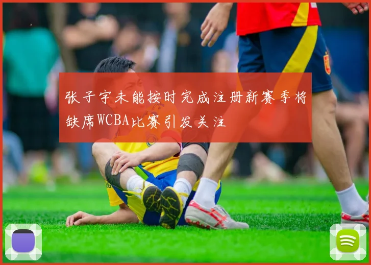 张子宇未能按时完成注册新赛季将缺席WCBA比赛引发关注
