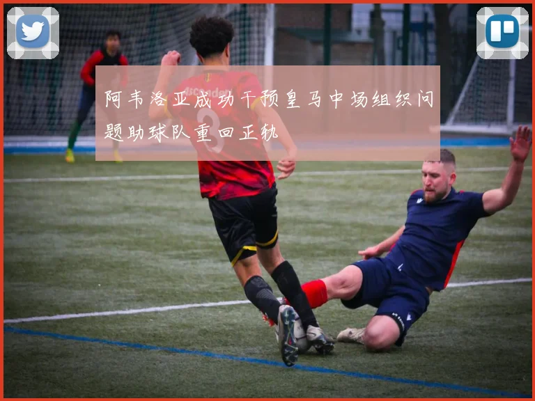 阿韦洛亚成功干预皇马中场组织问题助球队重回正轨