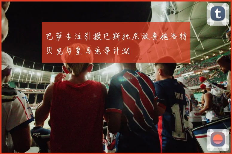 巴萨专注引援巴斯托尼放弃施洛特贝克与皇马竞争计划