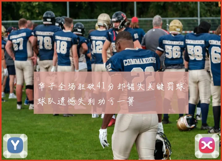 华子全场狂砍41分却错失关键罚球球队遗憾失利功亏一篑