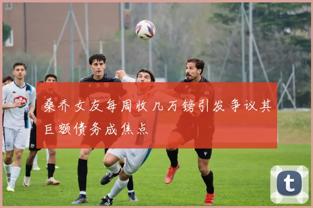 桑乔女友每周收几万镑引发争议其巨额债务成焦点