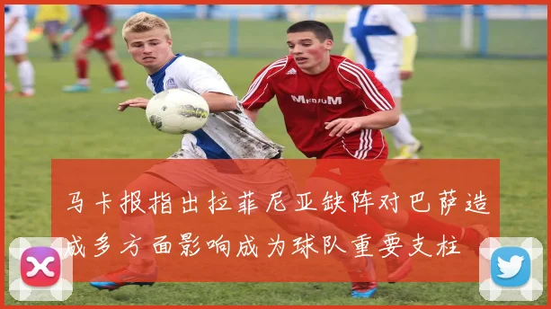 马卡报指出拉菲尼亚缺阵对巴萨造成多方面影响成为球队重要支柱