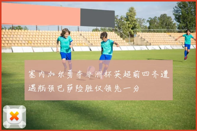 塞内加尔勇夺非洲杯英超前四齐遭遇瓶颈巴萨险胜仅领先一分