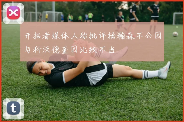 开拓者媒体人称批评杨瀚森不公因与科沃德奎因比较不当