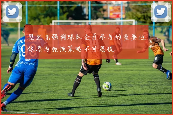 恩里克强调球队全员参与的重要性休息与轮换策略不可忽视