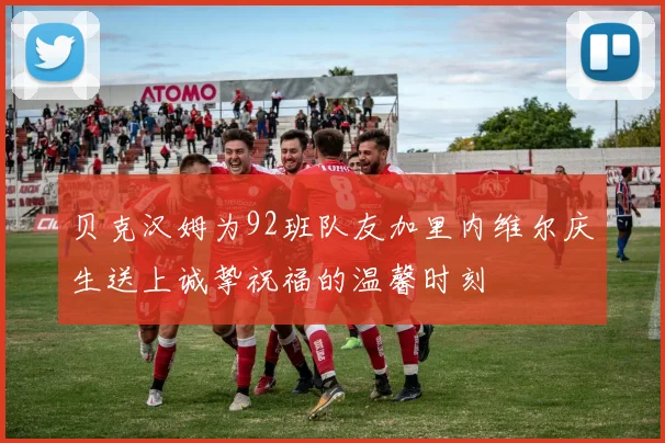 贝克汉姆为92班队友加里内维尔庆生送上诚挚祝福的温馨时刻
