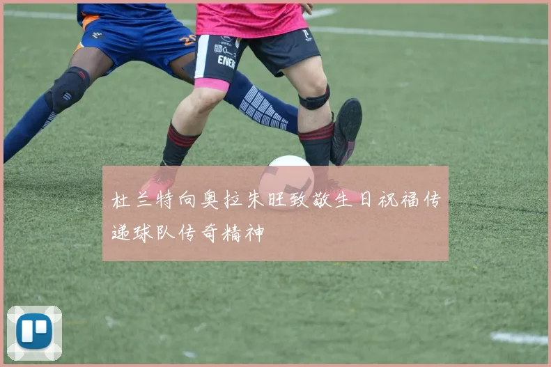 杜兰特向奥拉朱旺致敬生日祝福传递球队传奇精神