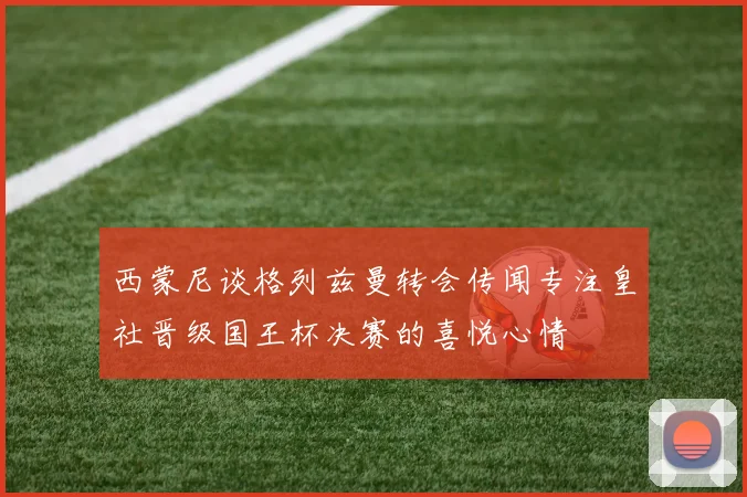 西蒙尼谈格列兹曼转会传闻专注皇社晋级国王杯决赛的喜悦心情