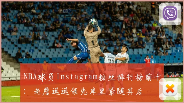NBA球员Instagram粉丝排行榜前十：老詹遥遥领先库里紧随其后