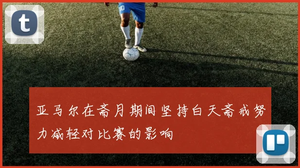 亚马尔在斋月期间坚持白天斋戒努力减轻对比赛的影响