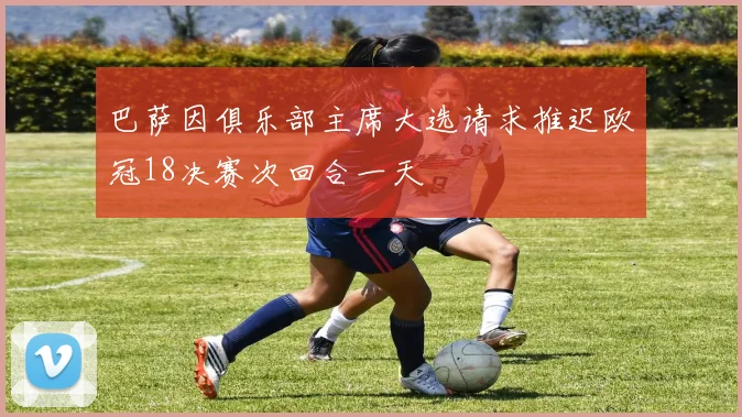 巴萨因俱乐部主席大选请求推迟欧冠18决赛次回合一天