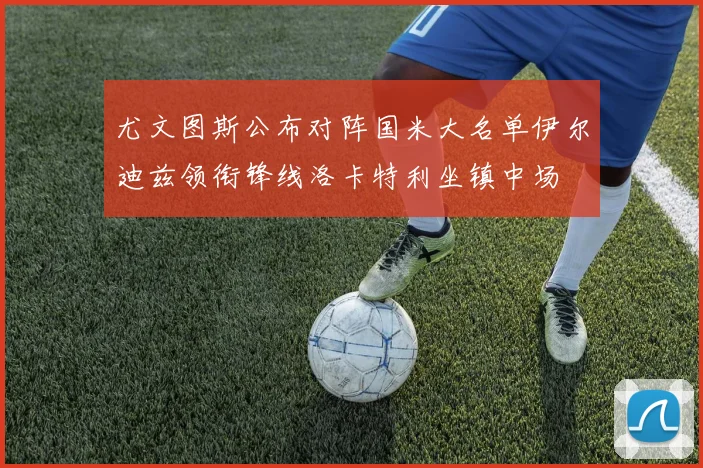 尤文图斯公布对阵国米大名单伊尔迪兹领衔锋线洛卡特利坐镇中场