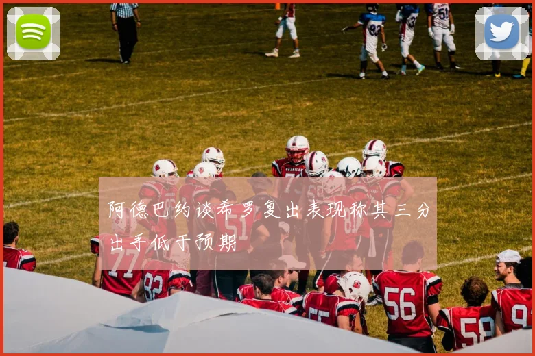 阿德巴约谈希罗复出表现称其三分出手低于预期