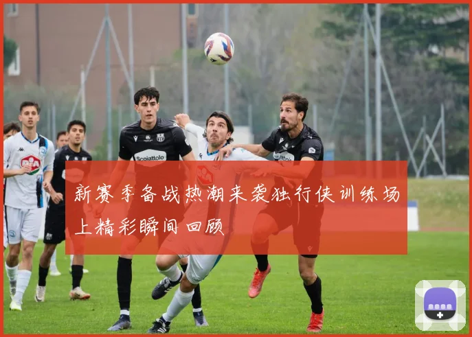 新赛季备战热潮来袭独行侠训练场上精彩瞬间回顾