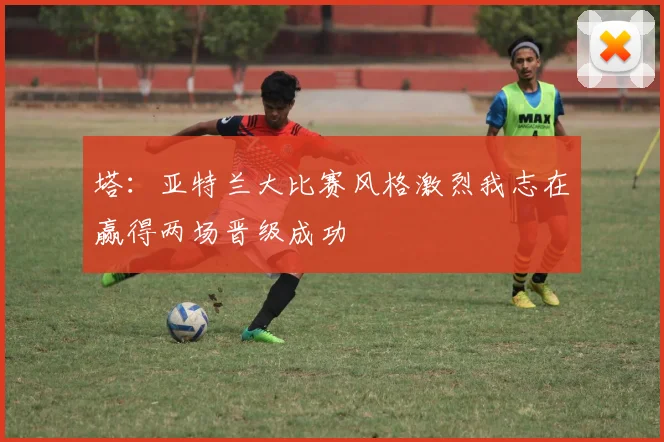 塔：亚特兰大比赛风格激烈我志在赢得两场晋级成功