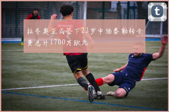 拉齐奥正式签下23岁中场泰勒转会费总计1700万欧元