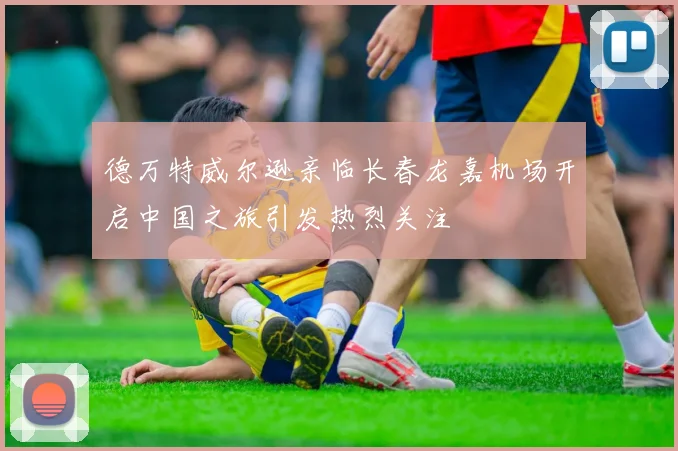 德万特威尔逊亲临长春龙嘉机场开启中国之旅引发热烈关注