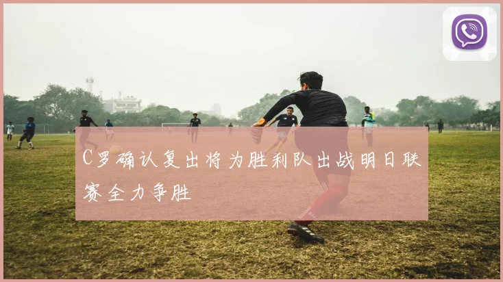 C罗确认复出将为胜利队出战明日联赛全力争胜