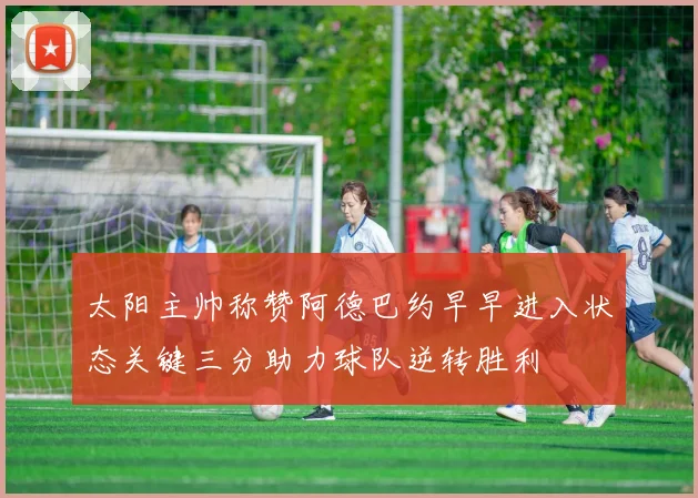 太阳主帅称赞阿德巴约早早进入状态关键三分助力球队逆转胜利