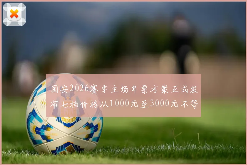 国安2026赛季主场年票方案正式发布七档价格从1000元至3000元不等