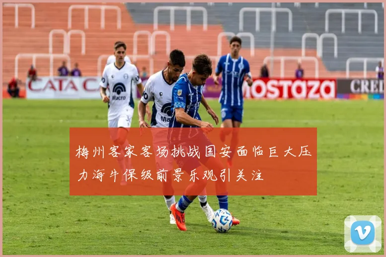 梅州客家客场挑战国安面临巨大压力海牛保级前景乐观引关注