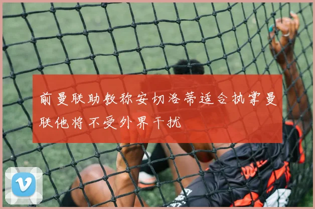 前曼联助教称安切洛蒂适合执掌曼联他将不受外界干扰