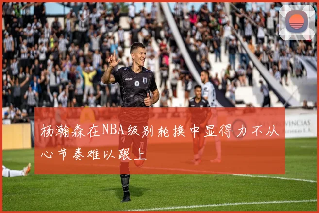杨瀚森在NBA级别轮换中显得力不从心节奏难以跟上