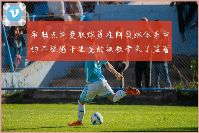 希勒点评曼联球员在阿莫林体系中的不适感卡里克的执教带来了显著变化